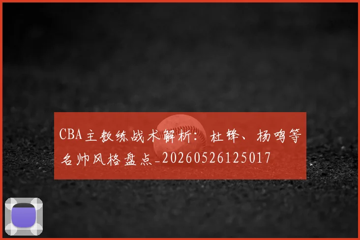 CBA主教练战术解析：杜锋、杨鸣等名帅风格盘点_20260526125017