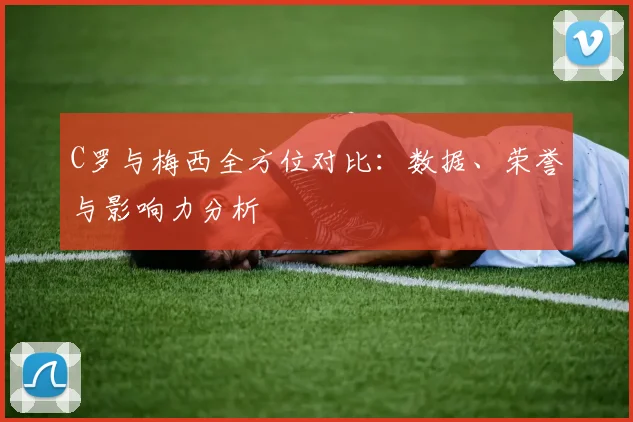 C罗与梅西全方位对比:数据、荣誉与影响力分析