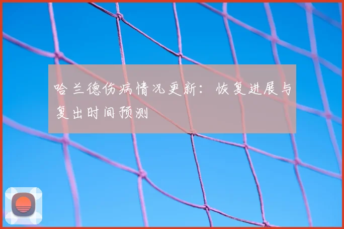 哈兰德伤病情况更新：恢复进展与复出时间预测