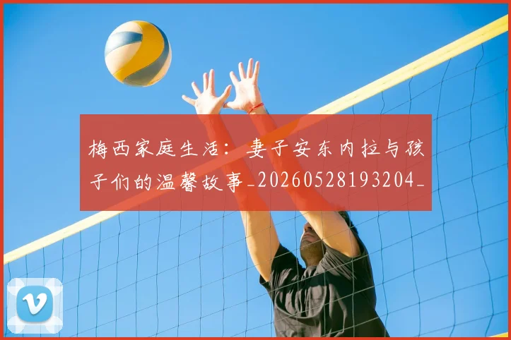 梅西家庭生活：妻子安东内拉与孩子们的温馨故事_20260528193204_20260609222309