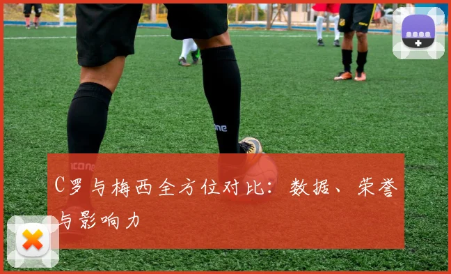 C罗与梅西全方位对比：数据、荣誉与影响力