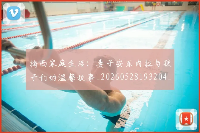 梅西家庭生活:妻子安东内拉与孩子们的温馨故事_20260528193204_20260609222309